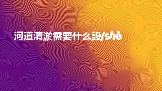 河道清淤需要什么設(shè)備解放城市河道，重塑生態(tài)未來(lái)！